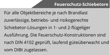 Feuerschutz-Schiebetore F�r alle Objektbereiche je nach Brandlast zuverl�ssige, betriebs- und risikogerechte Schiebetor-L�sungen in 1- und 2-fl�geliger Ausf�hrung. Die Feuerschutz-Konstruktionen sind nach DIN 4102 gepr�ft, laufend g�te�berwacht und vom DIBt zugelassen.